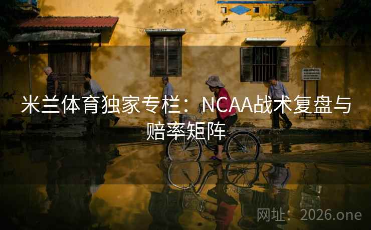 米兰体育独家专栏：NCAA战术复盘与赔率矩阵