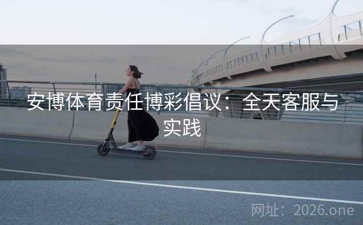 安博体育责任博彩倡议：全天客服与实践